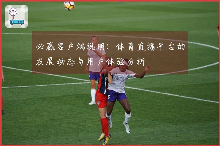 必赢客户端说明：体育直播平台的发展动态与用户体验分析